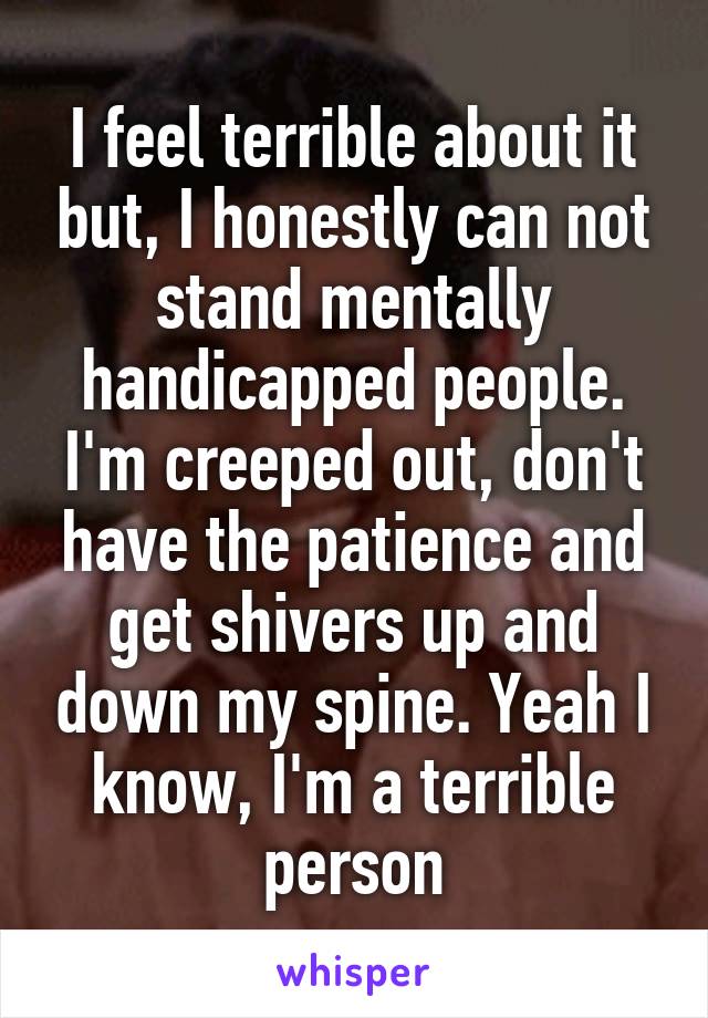 I feel terrible about it but, I honestly can not stand mentally handicapped people. I'm creeped out, don't have the patience and get shivers up and down my spine. Yeah I know, I'm a terrible person