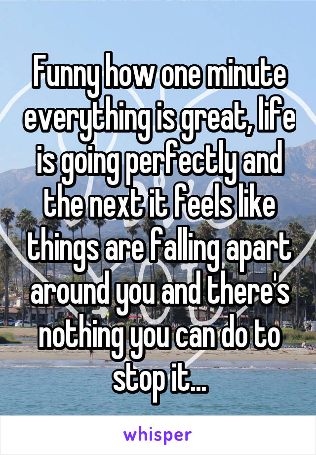 Funny how one minute everything is great, life is going perfectly and the next it feels like things are falling apart around you and there's nothing you can do to stop it...