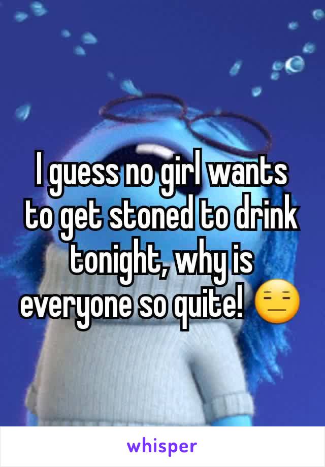 I guess no girl wants to get stoned to drink tonight, why is everyone so quite! 😑