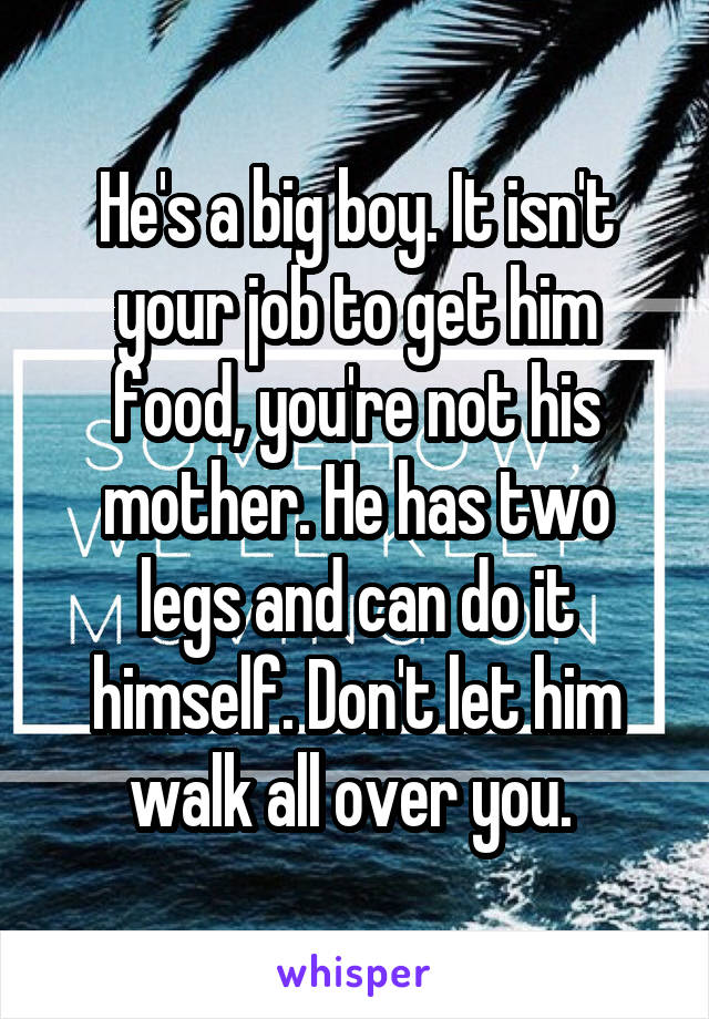 He's a big boy. It isn't your job to get him food, you're not his mother. He has two legs and can do it himself. Don't let him walk all over you. 