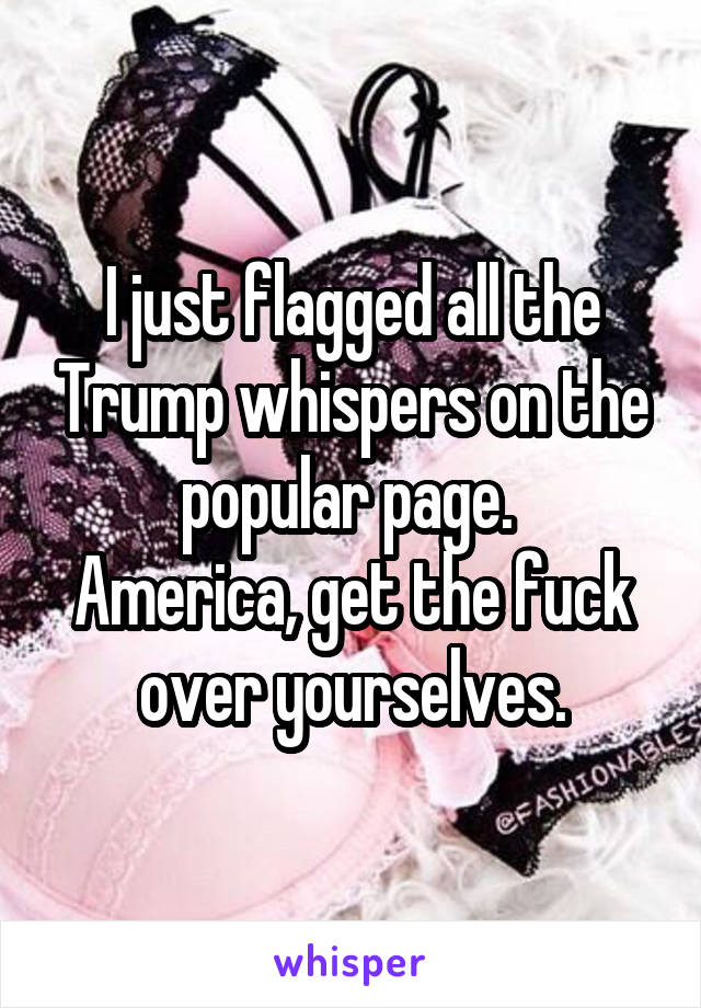 I just flagged all the Trump whispers on the popular page. 
America, get the fuck over yourselves.