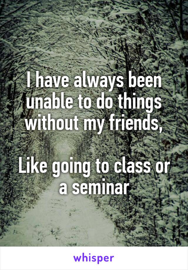 I have always been unable to do things without my friends,

Like going to class or a seminar