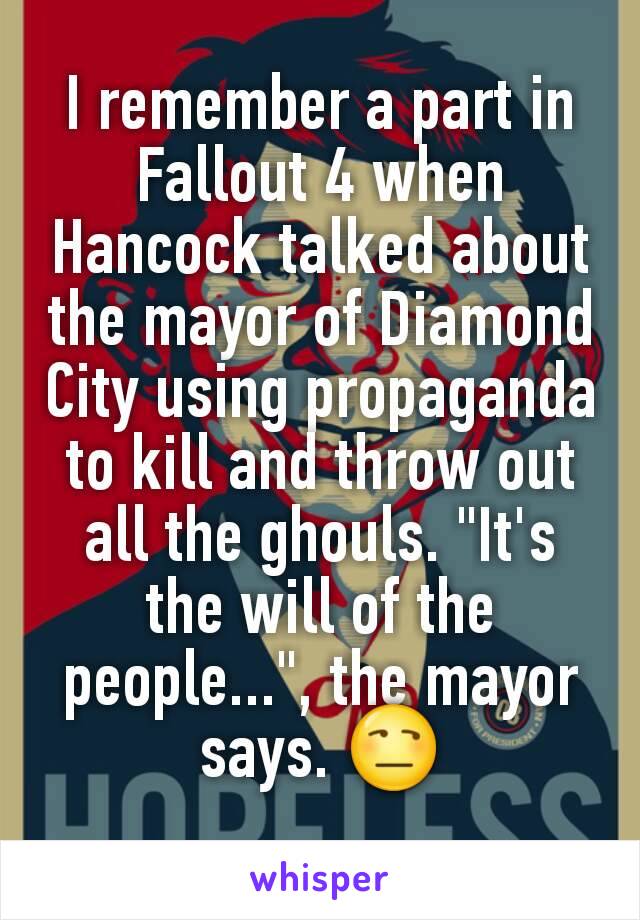 I remember a part in Fallout 4 when Hancock talked about the mayor of Diamond City using propaganda to kill and throw out all the ghouls. "It's the will of the people...", the mayor says. 😒