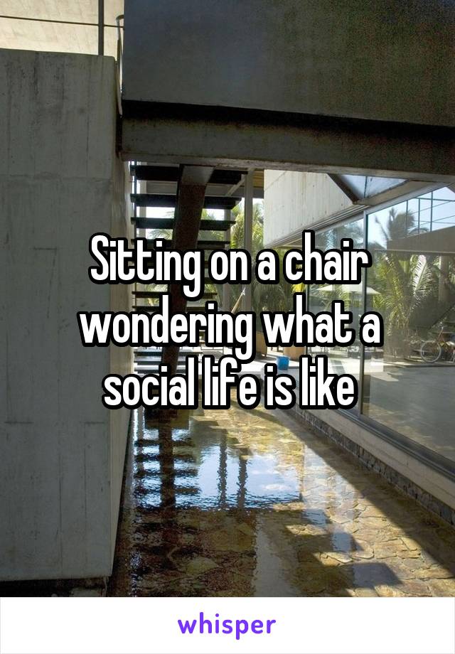 Sitting on a chair wondering what a social life is like