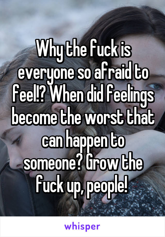 Why the fuck is everyone so afraid to feel!? When did feelings become the worst that can happen to someone? Grow the fuck up, people! 