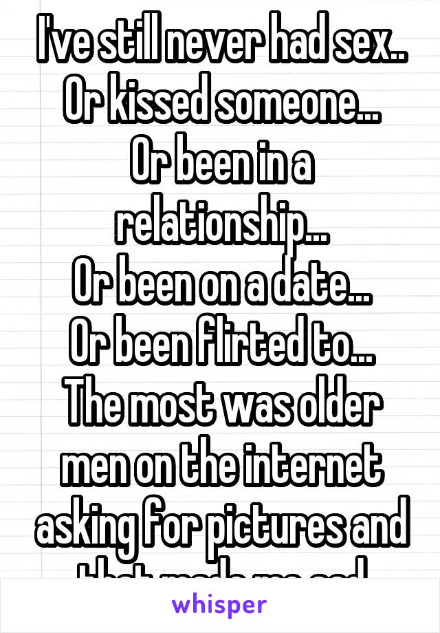 I've still never had sex..
Or kissed someone...
Or been in a relationship...
Or been on a date...
Or been flirted to...
The most was older men on the internet asking for pictures and that made me sad