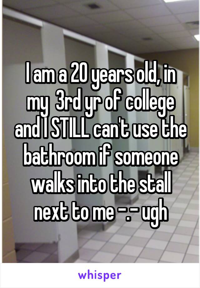 I am a 20 years old, in my  3rd yr of college and I STILL can't use the bathroom if someone walks into the stall next to me -.- ugh