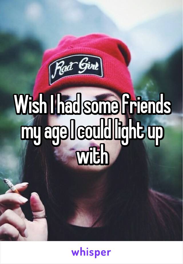 Wish I had some friends my age I could light up with