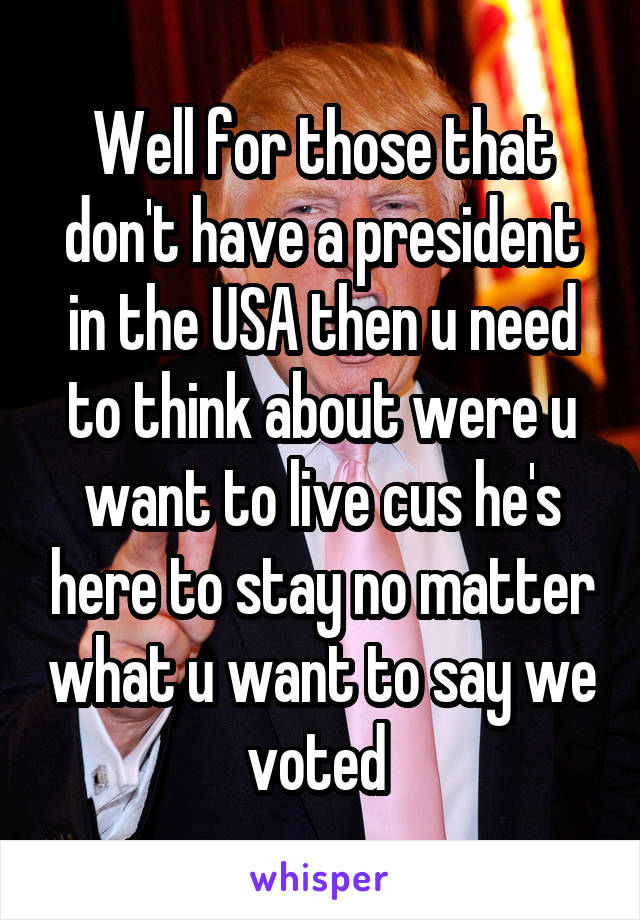 Well for those that don't have a president in the USA then u need to think about were u want to live cus he's here to stay no matter what u want to say we voted 