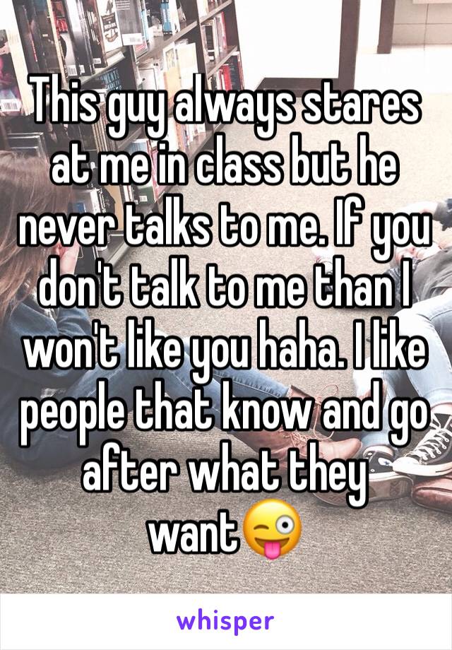 This guy always stares at me in class but he never talks to me. If you don't talk to me than I won't like you haha. I like people that know and go after what they want😜