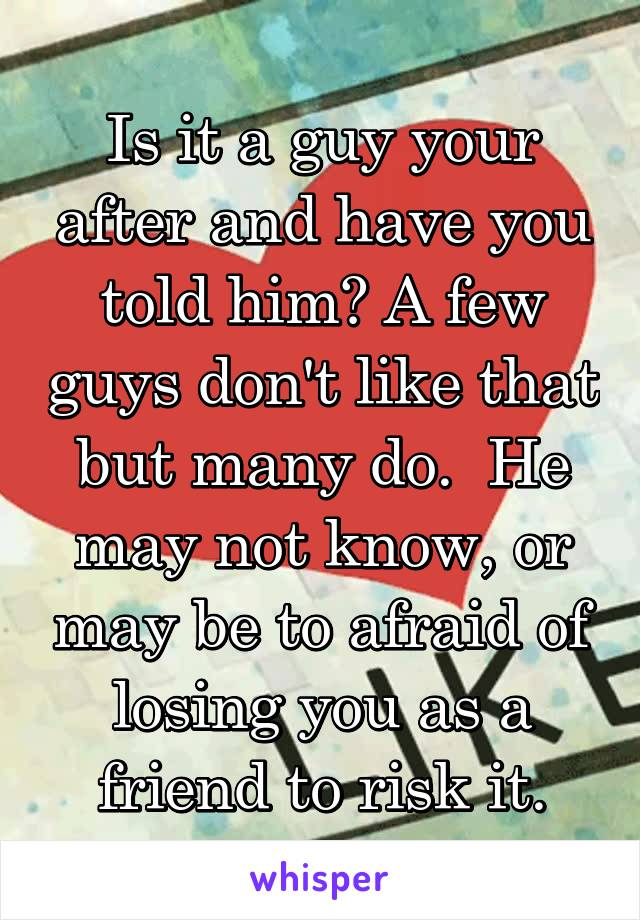 Is it a guy your after and have you told him? A few guys don't like that but many do.  He may not know, or may be to afraid of losing you as a friend to risk it.