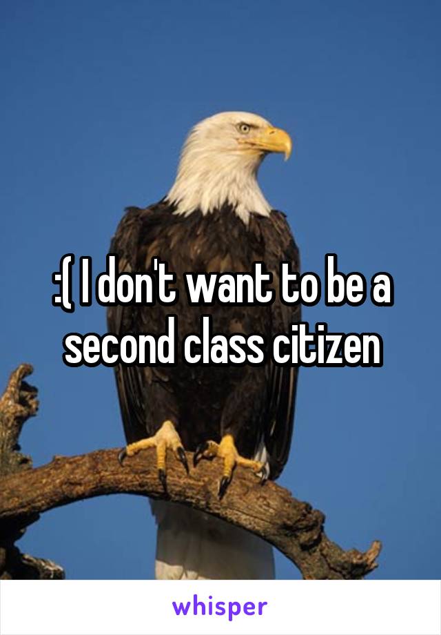 :( I don't want to be a second class citizen