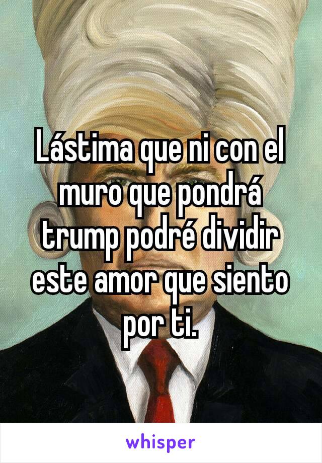 Lástima que ni con el muro que pondrá trump podré dividir este amor que siento por ti.