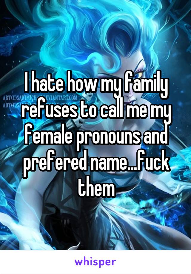 I hate how my family refuses to call me my female pronouns and prefered name...fuck them