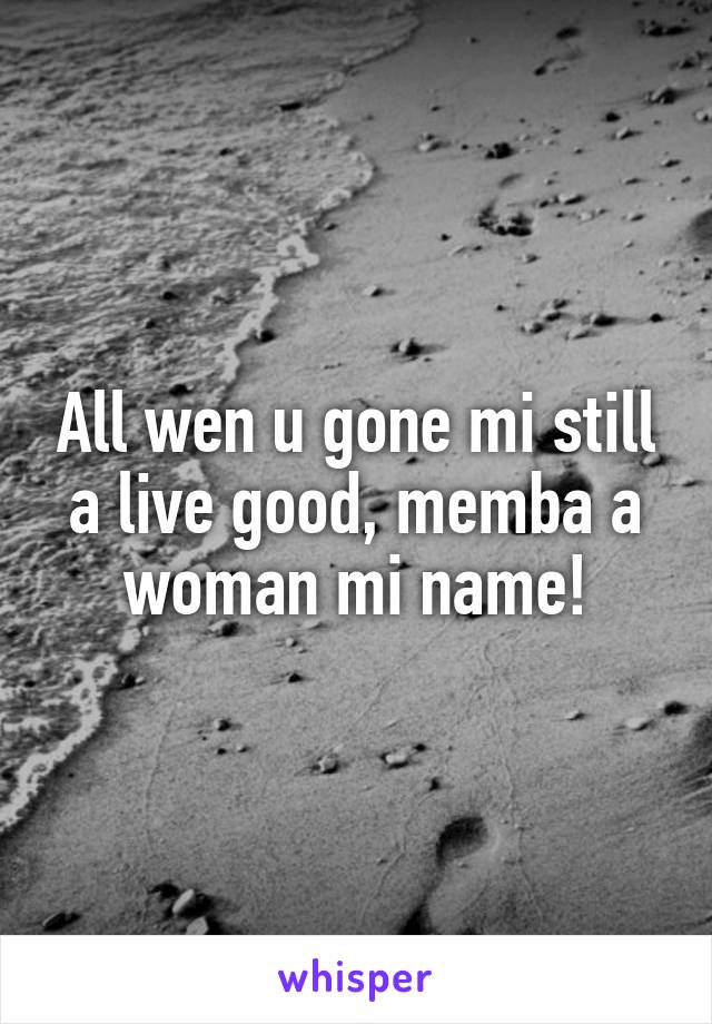 All wen u gone mi still a live good, memba a woman mi name!