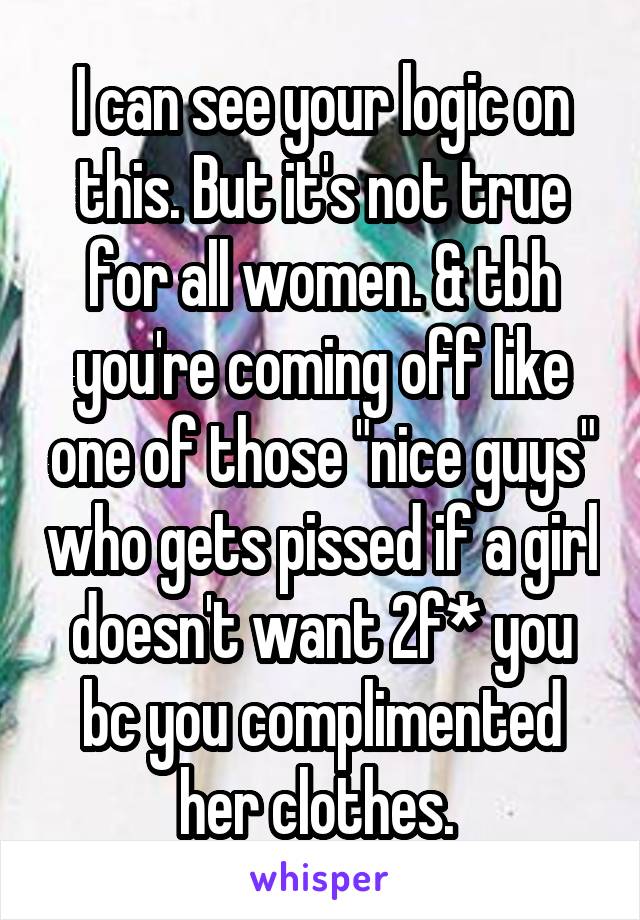 I can see your logic on this. But it's not true for all women. & tbh you're coming off like one of those "nice guys" who gets pissed if a girl doesn't want 2f* you bc you complimented her clothes. 