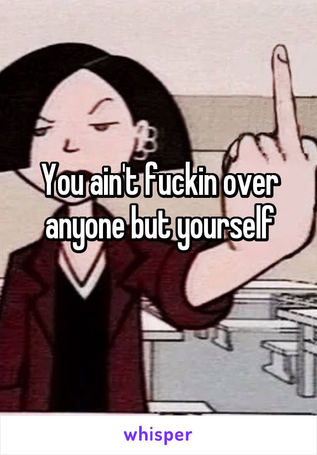 You ain't fuckin over anyone but yourself
