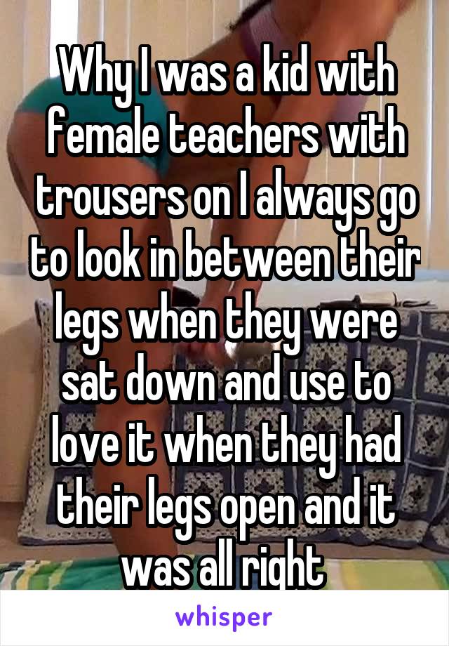 Why I was a kid with female teachers with trousers on I always go to look in between their legs when they were sat down and use to love it when they had their legs open and it was all right 