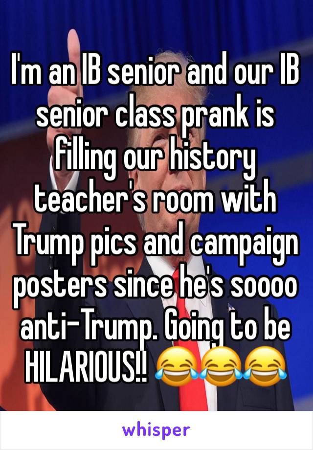 I'm an IB senior and our IB senior class prank is filling our history teacher's room with Trump pics and campaign posters since he's soooo anti-Trump. Going to be HILARIOUS!! 😂😂😂