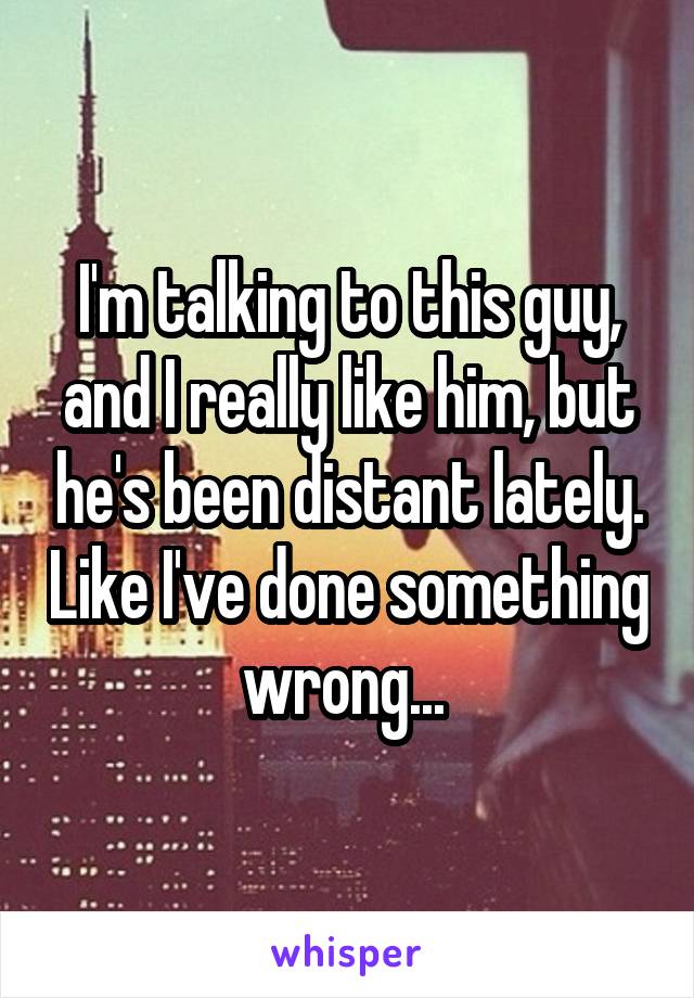 I'm talking to this guy, and I really like him, but he's been distant lately. Like I've done something wrong... 