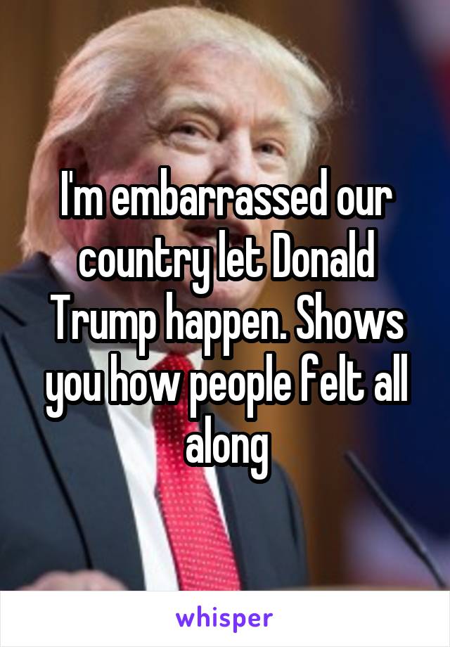 I'm embarrassed our country let Donald Trump happen. Shows you how people felt all along