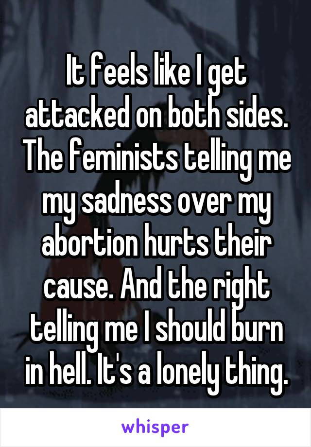 It feels like I get attacked on both sides. The feminists telling me my sadness over my abortion hurts their cause. And the right telling me I should burn in hell. It's a lonely thing.