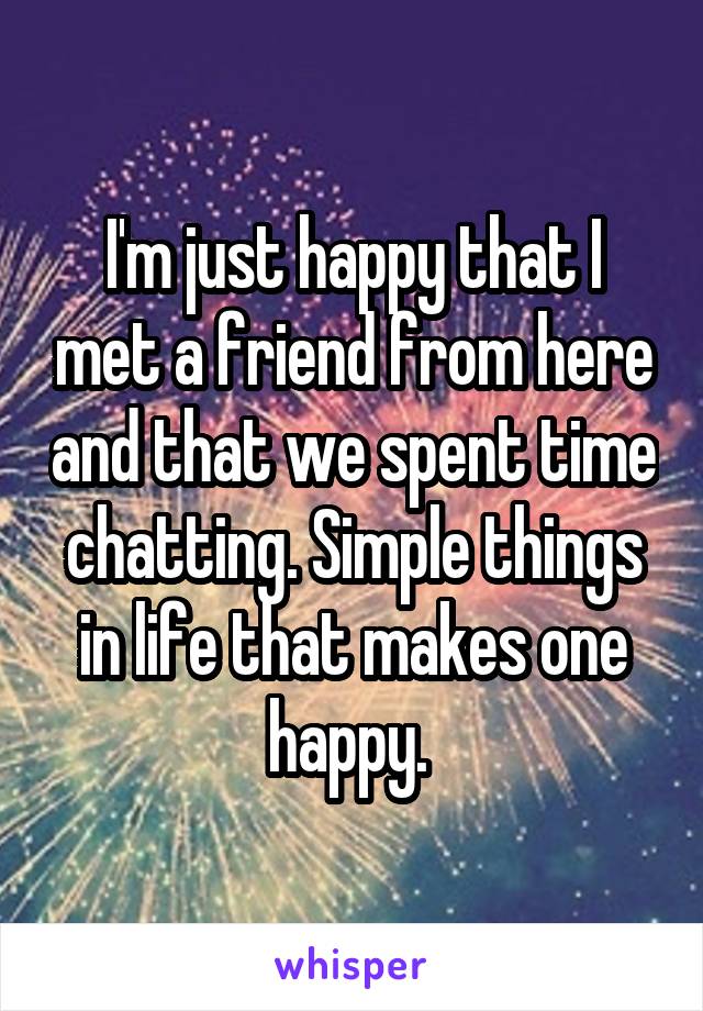 I'm just happy that I met a friend from here and that we spent time chatting. Simple things in life that makes one happy. 