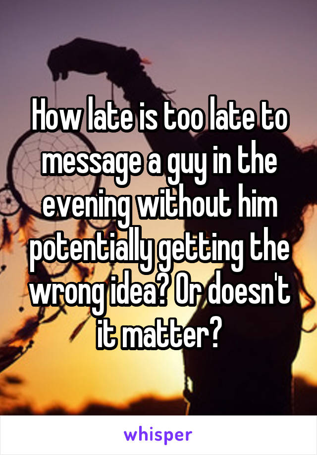 How late is too late to message a guy in the evening without him potentially getting the wrong idea? Or doesn't it matter?