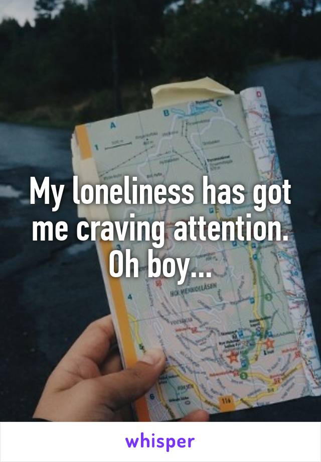 My loneliness has got me craving attention. Oh boy...