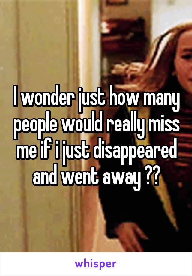 I wonder just how many people would really miss me if i just disappeared and went away ??