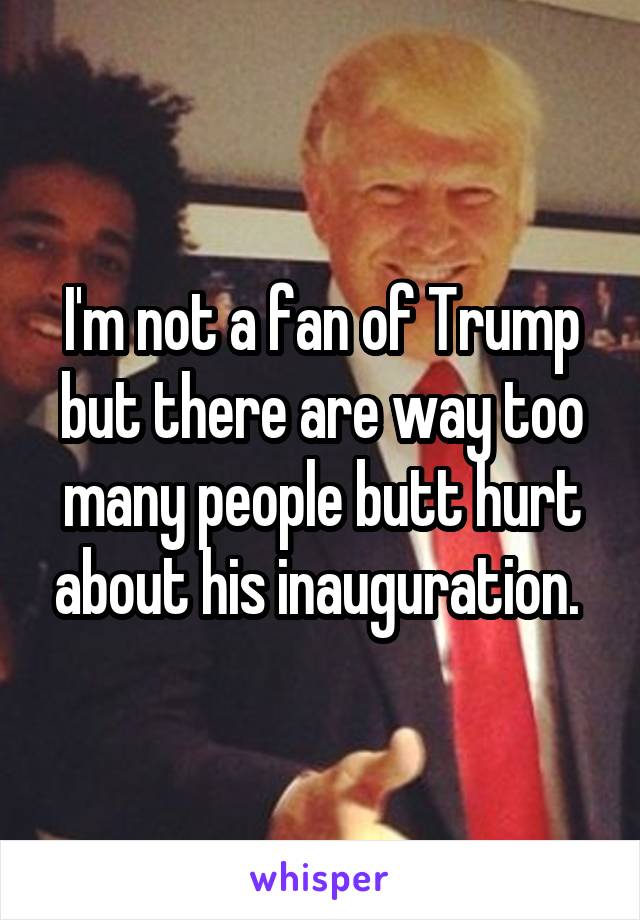 I'm not a fan of Trump but there are way too many people butt hurt about his inauguration. 