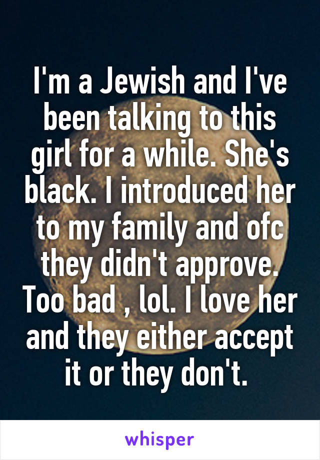 I'm a Jewish and I've been talking to this girl for a while. She's black. I introduced her to my family and ofc they didn't approve. Too bad , lol. I love her and they either accept it or they don't. 