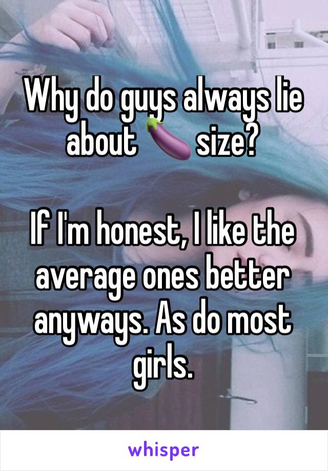 Why do guys always lie about 🍆 size? 

If I'm honest, I like the average ones better anyways. As do most girls. 