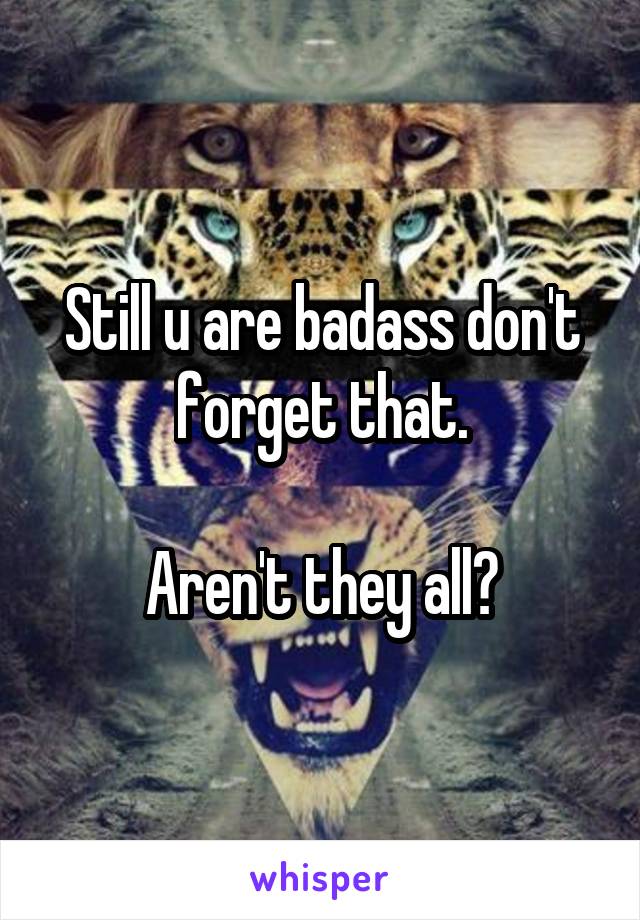 Still u are badass don't forget that.

Aren't they all?