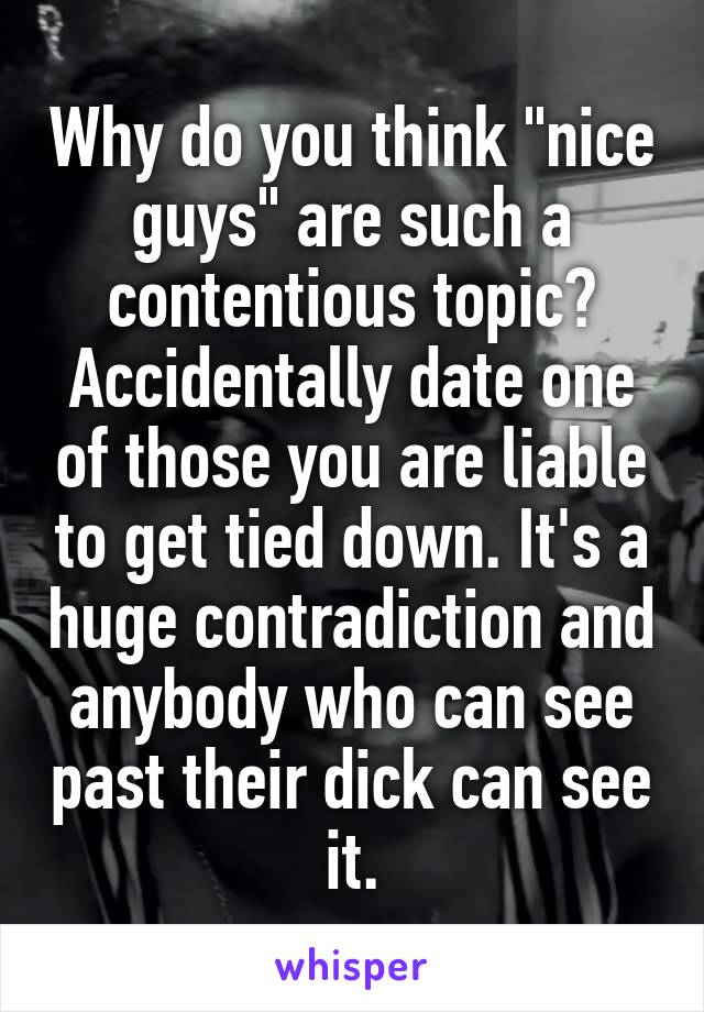 Why do you think "nice guys" are such a contentious topic? Accidentally date one of those you are liable to get tied down. It's a huge contradiction and anybody who can see past their dick can see it.