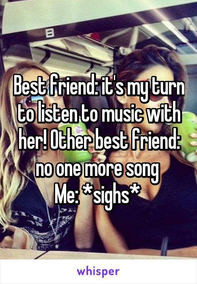 Best friend: it's my turn to listen to music with her! Other best friend: no one more song 
Me: *sighs* 