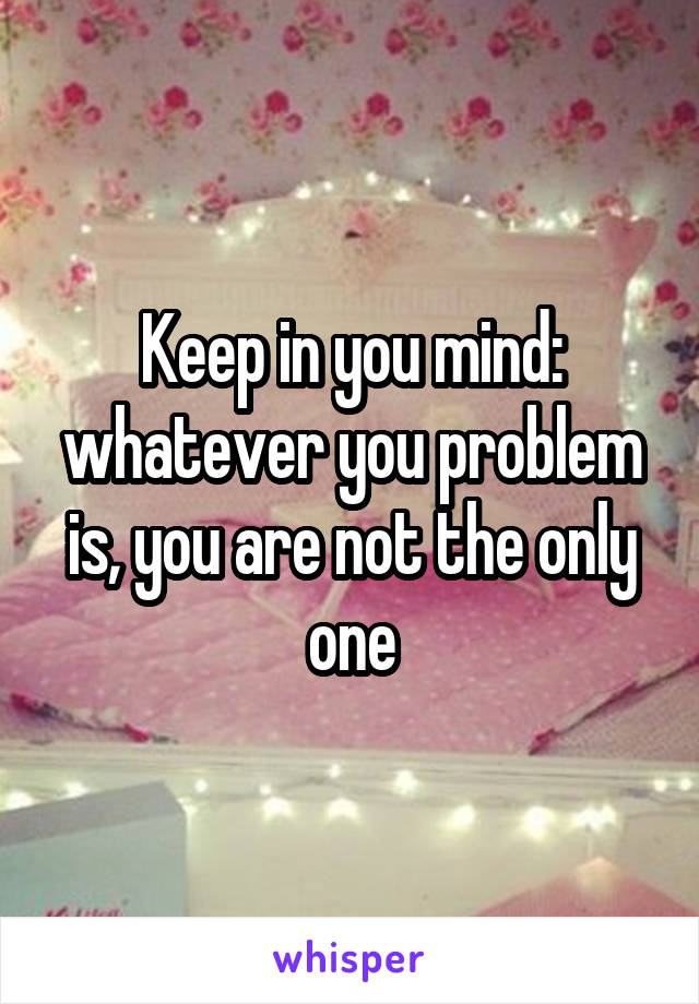 Keep in you mind: whatever you problem is, you are not the only one