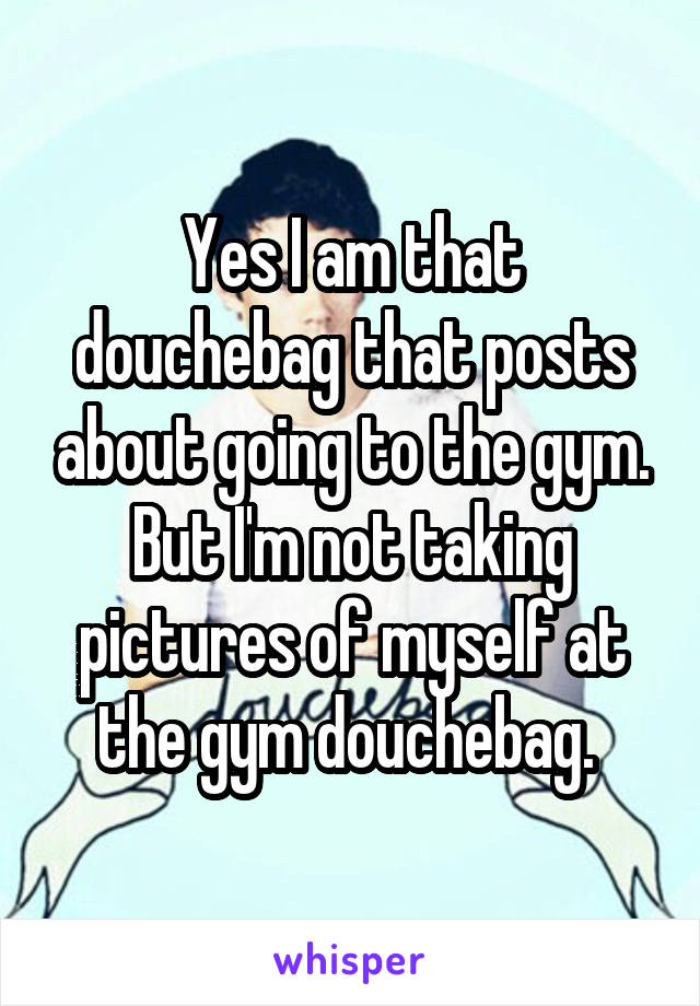 Yes I am that douchebag that posts about going to the gym. But I'm not taking pictures of myself at the gym douchebag. 