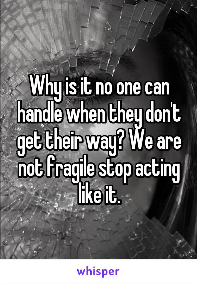 Why is it no one can handle when they don't get their way? We are not fragile stop acting like it.