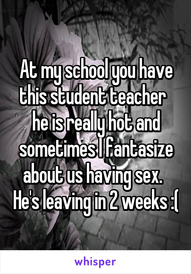 At my school you have this student teacher   he is really hot and sometimes I fantasize about us having sex.   He's leaving in 2 weeks :(