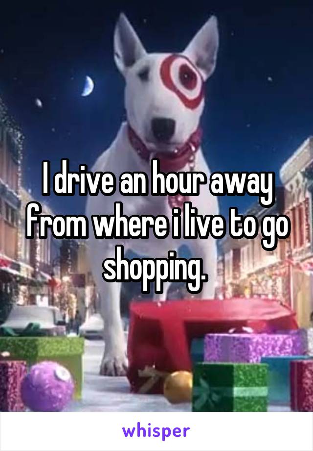 I drive an hour away from where i live to go shopping. 