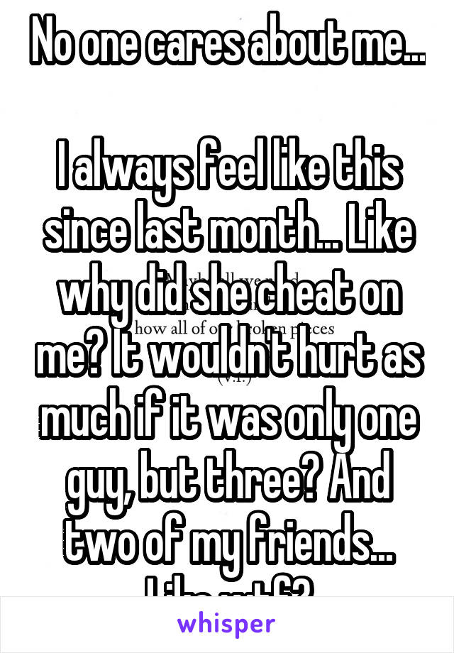 No one cares about me... 
I always feel like this since last month... Like why did she cheat on me? It wouldn't hurt as much if it was only one guy, but three? And two of my friends... Like wtf?