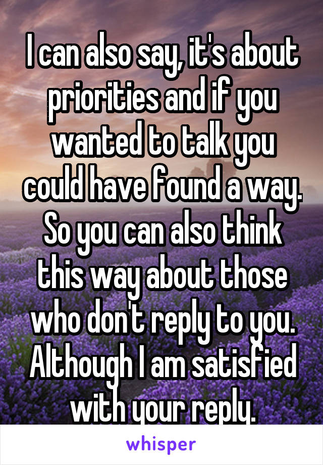 I can also say, it's about priorities and if you wanted to talk you could have found a way. So you can also think this way about those who don't reply to you. Although I am satisfied with your reply.