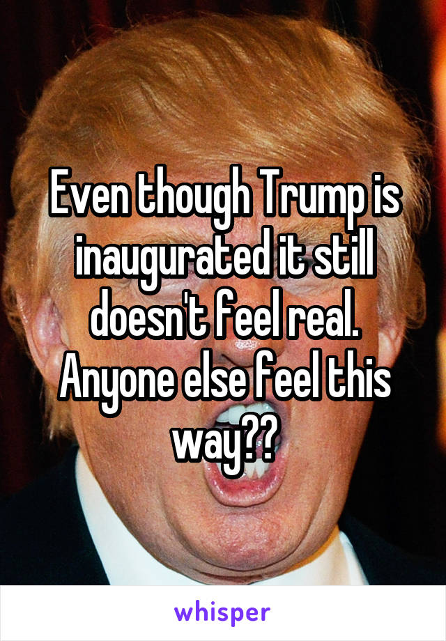 Even though Trump is inaugurated it still doesn't feel real. Anyone else feel this way??