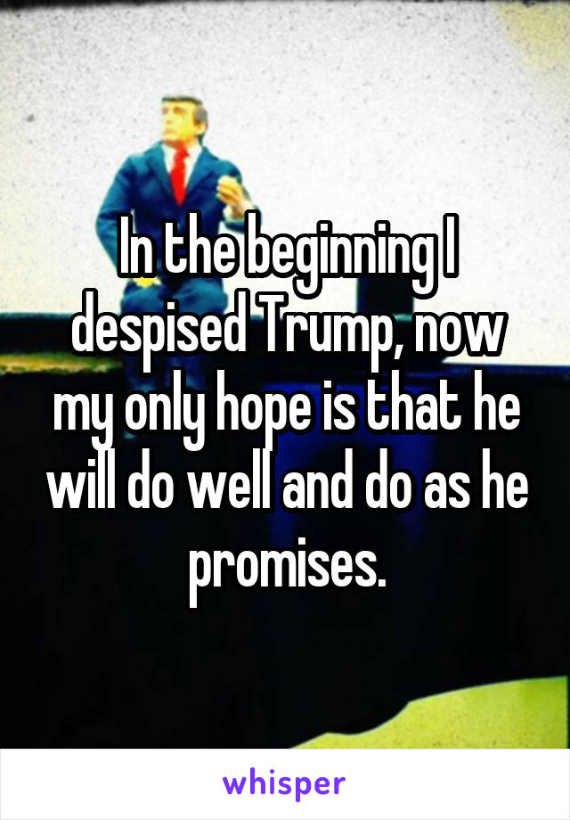 In the beginning I despised Trump, now my only hope is that he will do well and do as he promises.