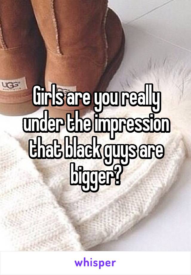 Girls are you really under the impression that black guys are bigger?