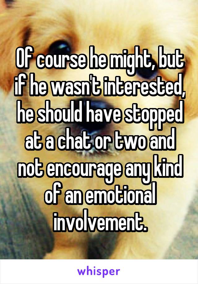 Of course he might, but if he wasn't interested, he should have stopped at a chat or two and not encourage any kind of an emotional involvement.