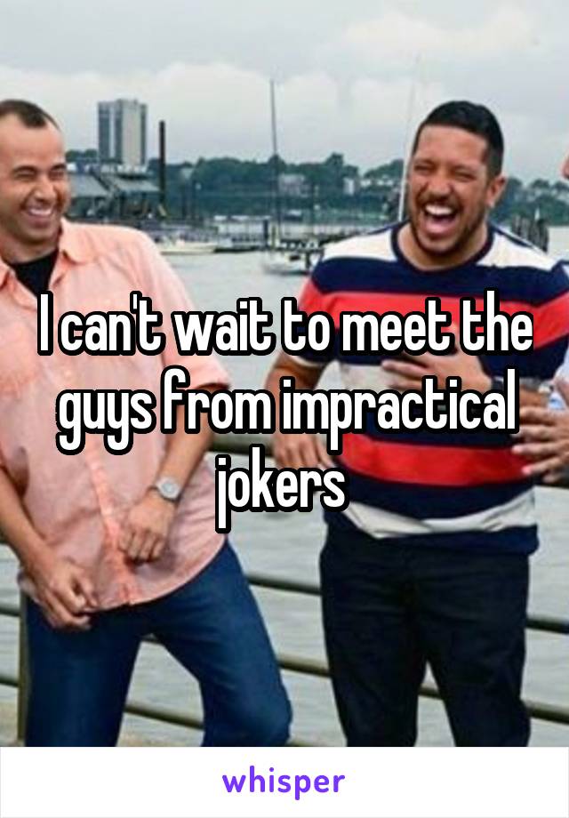 I can't wait to meet the guys from impractical jokers 