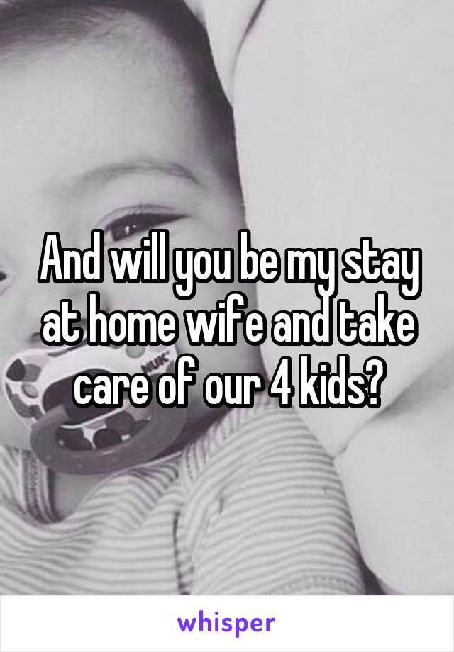 And will you be my stay at home wife and take care of our 4 kids?