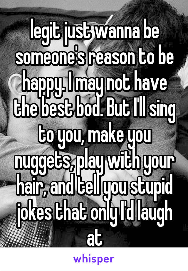 legit just wanna be someone's reason to be happy. I may not have the best bod. But I'll sing to you, make you nuggets, play with your hair, and tell you stupid jokes that only I'd laugh at